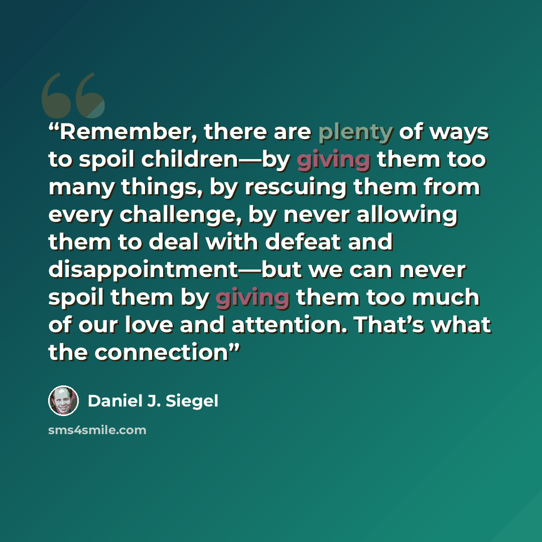 “Remember, there are plenty of ways to spoil children—by giving them too many things, by rescuing them from every challenge, by never allowing them to deal with defeat and disappointment—but we can never spoil them by giving them too much of our love and attention. That’s what the connection” quote by Daniel J. Siegel