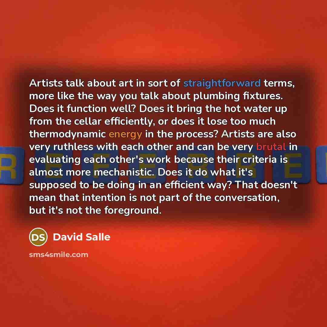 “Artists talk about art in sort of straightforward terms, more like the way you talk about plumbing fixtures. Does it function well? Does it bring the hot water up from the cellar efficiently, or does it lose too much thermodynamic energy in the process? Artists are also very ruthless with each…” quote by David Salle