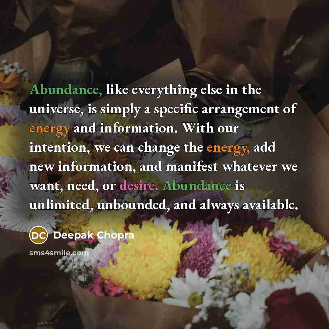 “Abundance, like everything else in the universe, is simply a specific arrangement of energy and information. With our intention, we can change the energy, add new information, and manifest whatever we want, need, or desire. Abundance is unlimited, unbounded, and always available.” quote by Deepak Chopra