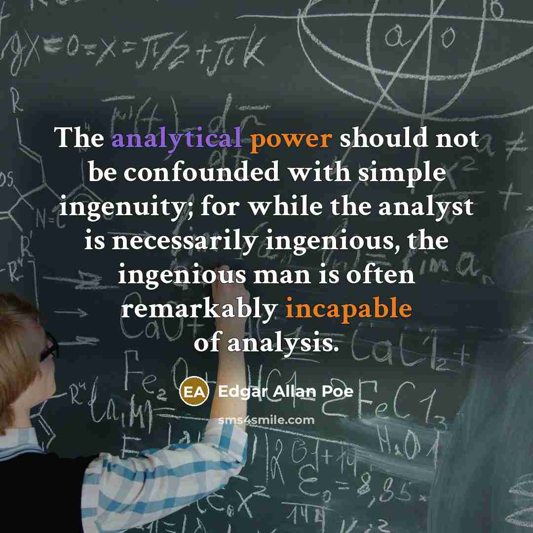 “The analytical power should not be confounded with simple ingenuity; for while the analyst is necessarily ingenious, the ingenious man is often remarkably incapable of analysis.” quote by Edgar Allan Poe