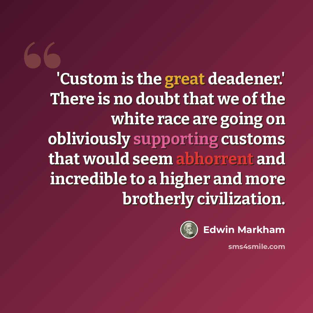 “'Custom is the great deadener.' There is no doubt that we of the white race are going on obliviously supporting customs that would seem abhorrent and incredible to a higher and more brotherly civilization.” quote by Edwin Markham