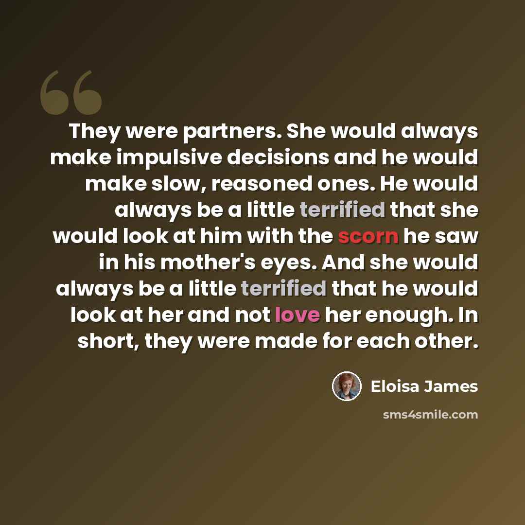 “They were partners. She would always make impulsive decisions and he would make slow, reasoned ones. He would always be a little terrified that she would look at him with the scorn he saw in his mother's eyes. And she would always be a little terrified that he would look at her and not love her…” quote by Eloisa James