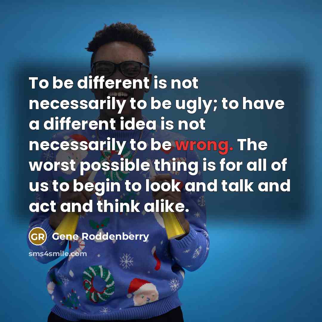 “To be different is not necessarily to be ugly; to have a different idea is not necessarily to be wrong. The worst possible thing is for all of us to begin to look and talk and act and think alike.” quote by Gene Roddenberry