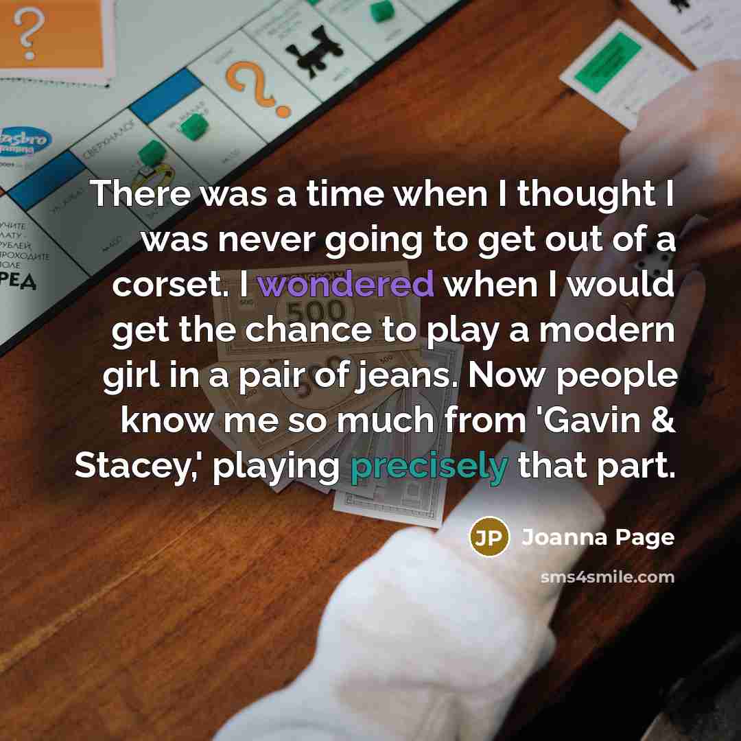 “There was a time when I thought I was never going to get out of a corset. I wondered when I would get the chance to play a modern girl in a pair of jeans. Now people know me so much from 'Gavin & Stacey,' playing precisely that part.” quote by Joanna Page