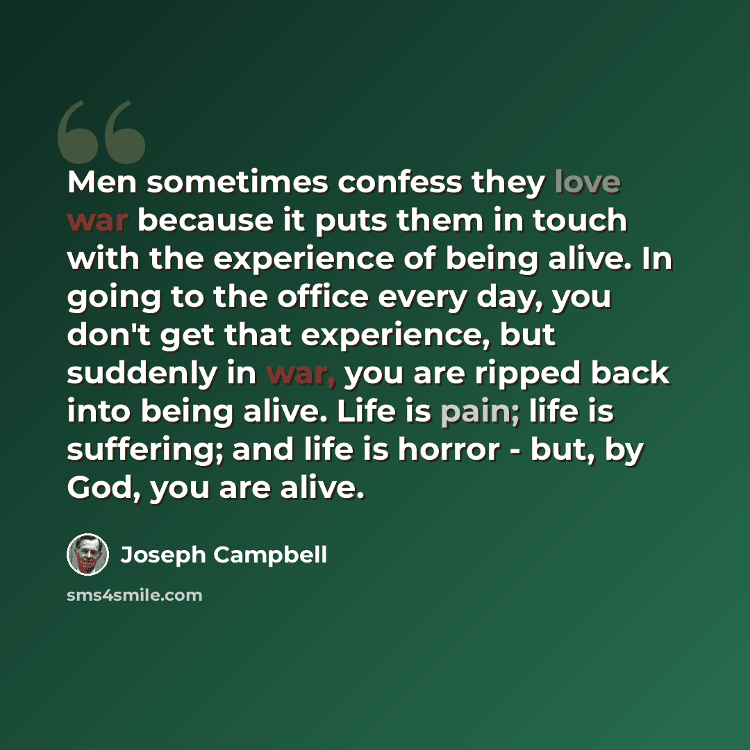 “Men sometimes confess they love war because it puts them in touch with the experience of being alive. In going to the office every day, you don't get that experience, but suddenly in war, you are ripped back into being alive. Life is pain; life is suffering; and life is horror - but, by God, you…” quote by Joseph Campbell