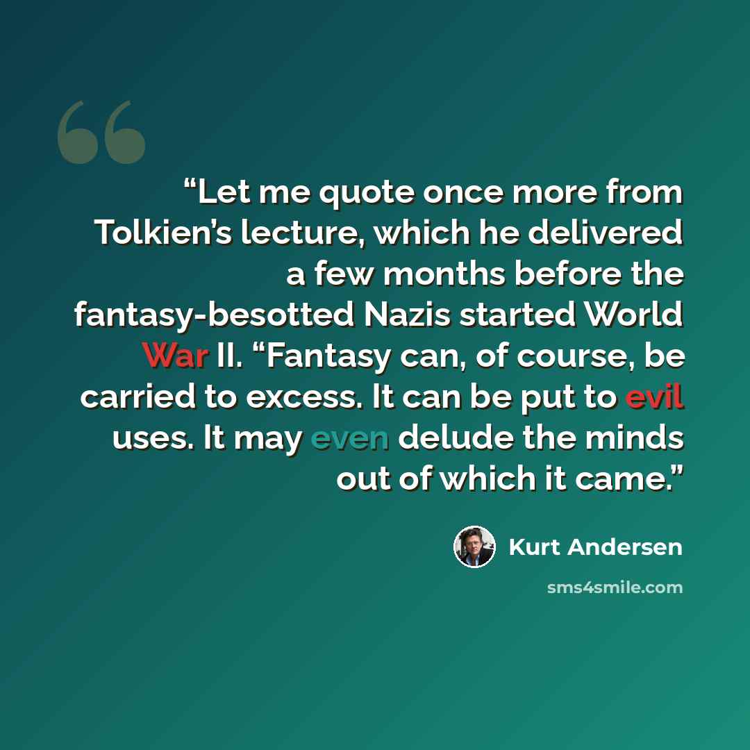 “Let me quote once more from Tolkien’s lecture, which he delivered a few months before the fantasy-besotted Nazis started World War II. “Fantasy can, of course, be carried to excess. It can be put to evil uses. It may even delude the minds out of which it came.” quote by Kurt Andersen