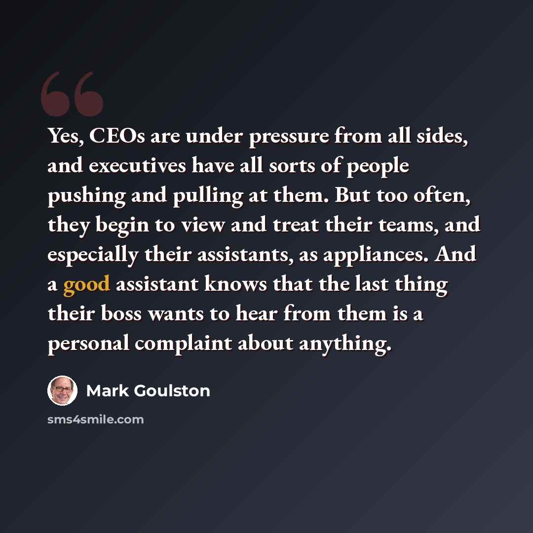 “Yes, CEOs are under pressure from all sides, and executives have all sorts of people pushing and pulling at them. But too often, they begin to view and treat their teams, and especially their assistants, as appliances. And a good assistant knows that the last thing their boss wants to hear from…” quote by Mark Goulston