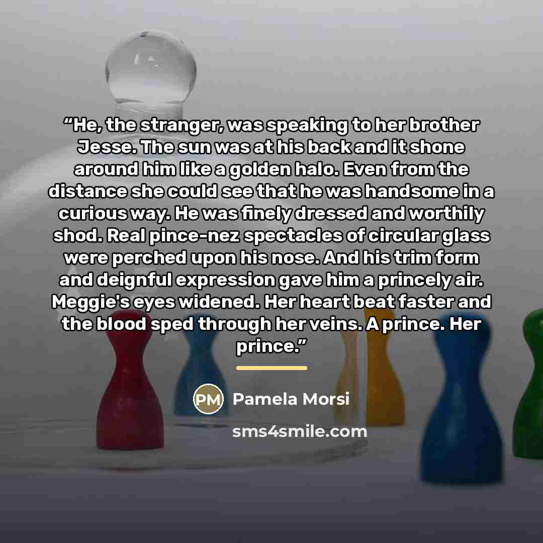 “He, the stranger, was speaking to her brother Jesse. The sun was at his back and it shone around him like a golden halo. Even from the distance she could see that he was handsome in a curious way. He was finely dressed and worthily shod. Real pince-nez spectacles of circular glass were perched…” quote by Pamela Morsi