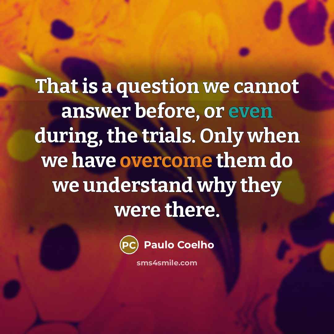 “That is a question we cannot answer before, or even during, the trials. Only when we have overcome them do we understand why they were there.” quote by Paulo Coelho