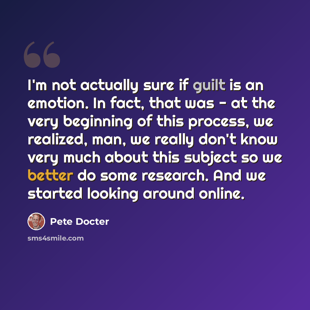 “I'm not actually sure if guilt is an emotion. In fact, that was - at the very beginning of this process, we realized, man, we really don't know very much about this subject so we better do some research. And we started looking around online.” quote by Pete Docter
