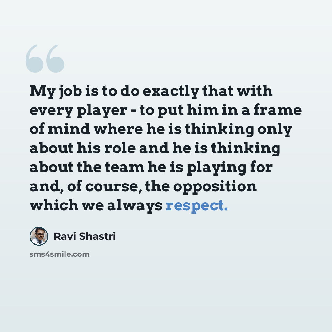 “My job is to do exactly that with every player - to put him in a frame of mind where he is thinking only about his role and he is thinking about the team he is playing for and, of course, the opposition which we always respect.” quote by Ravi Shastri