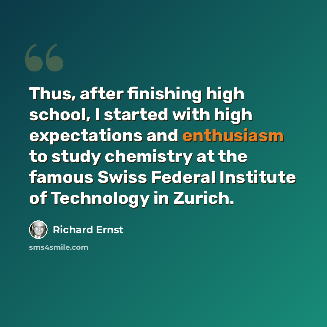 “Thus, after finishing high school, I started with high expectations and enthusiasm to study chemistry at the famous Swiss Federal Institute of Technology in Zurich.” quote by Richard Ernst