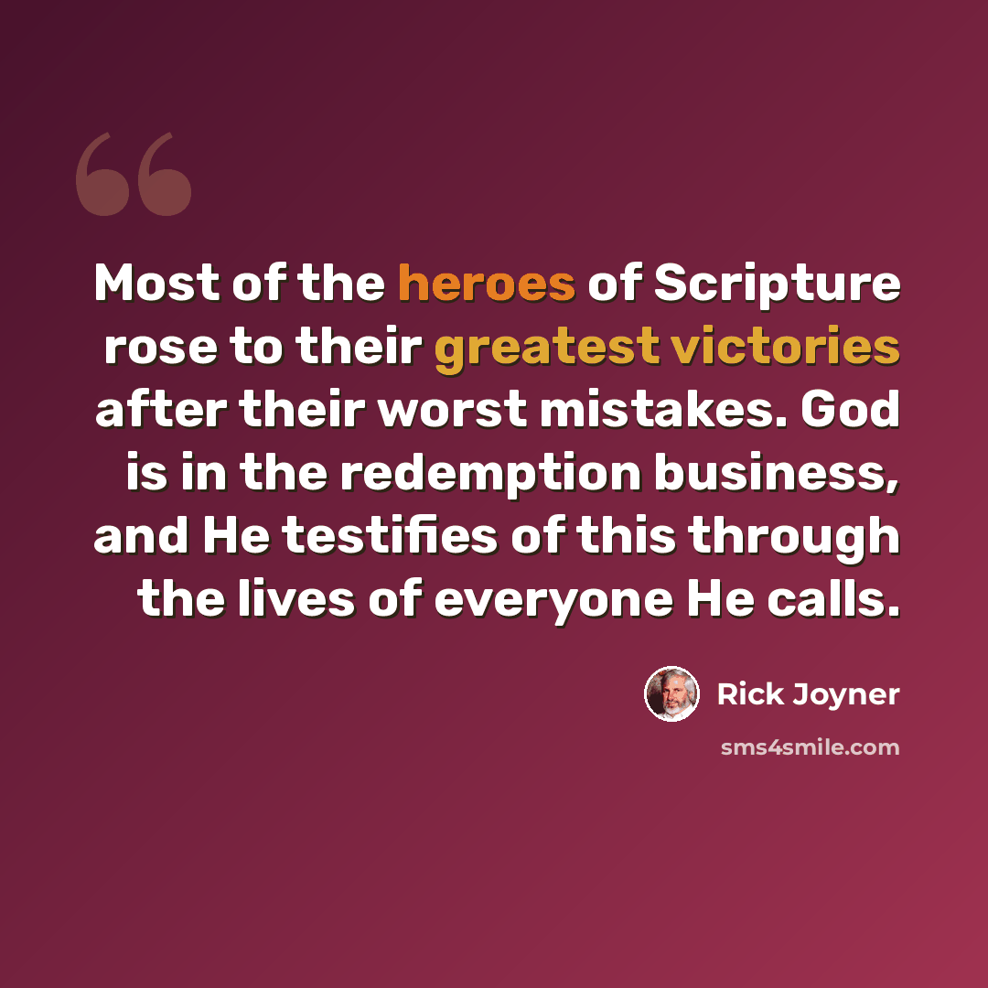 “Most of the heroes of Scripture rose to their greatest victories after their worst mistakes. God is in the redemption business, and He testifies of this through the lives of everyone He calls.” quote by Rick Joyner