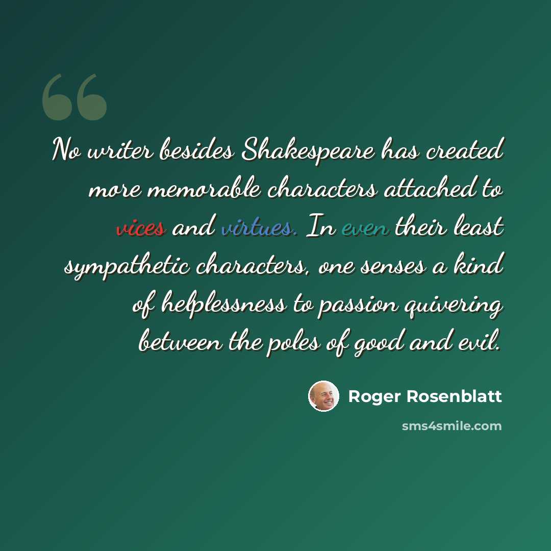 “No writer besides Shakespeare has created more memorable characters attached to vices and virtues. In even their least sympathetic characters, one senses a kind of helplessness to passion quivering between the poles of good and evil.” quote by Roger Rosenblatt
