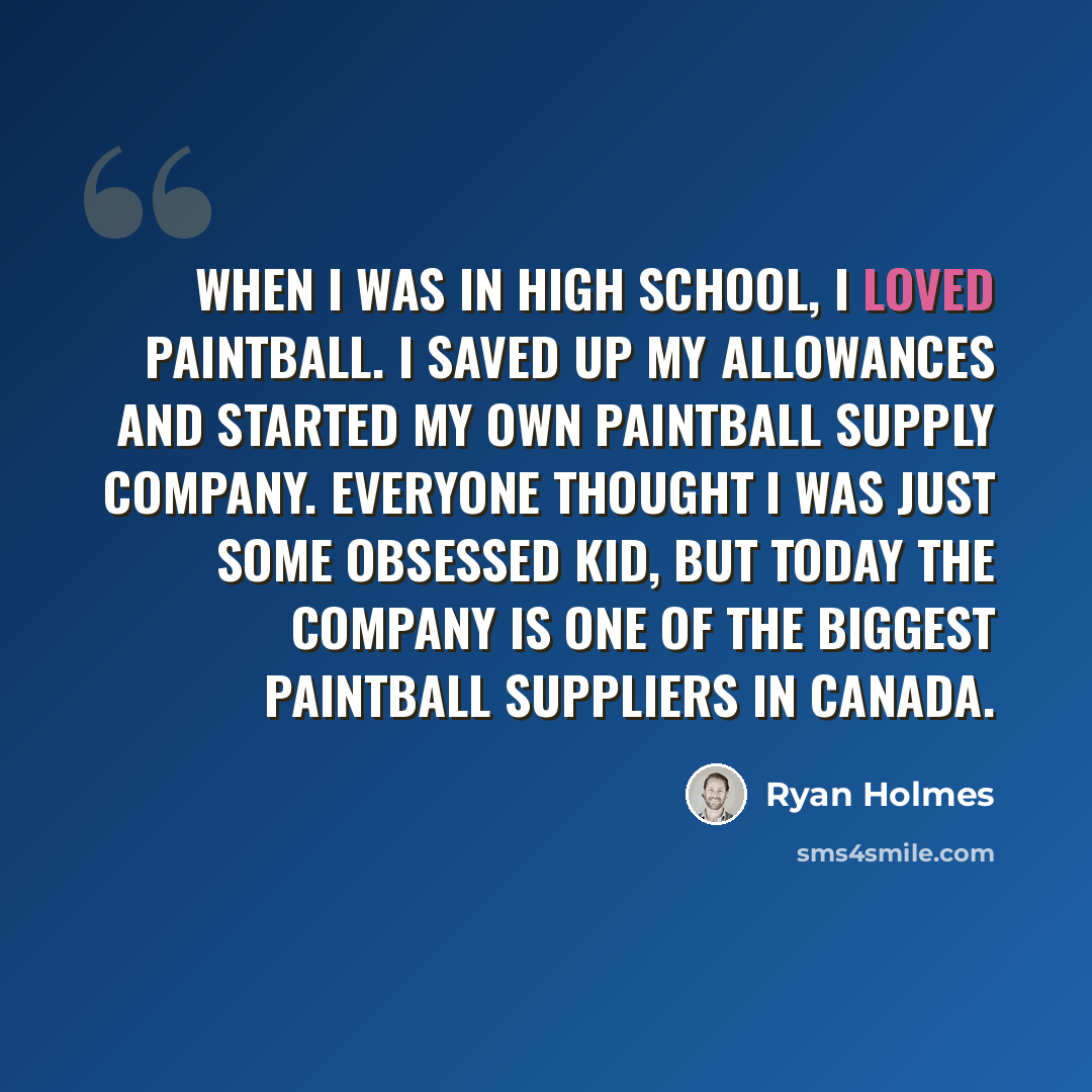 “When I was in high school, I loved paintball. I saved up my allowances and started my own paintball supply company. Everyone thought I was just some obsessed kid, but today the company is one of the biggest paintball suppliers in Canada.” quote by Ryan Holmes