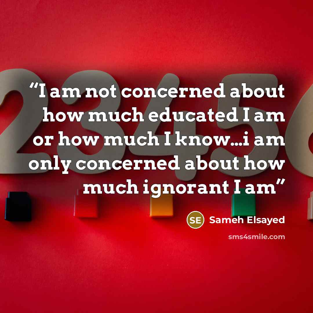 “I am not concerned about how much educated I am or how much I know…i am only concerned about how much ignorant I am” quote by Sameh Elsayed