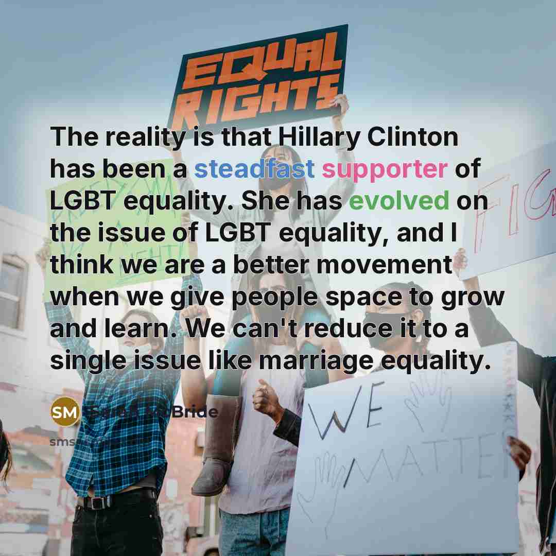 “The reality is that Hillary Clinton has been a steadfast supporter of LGBT equality. She has evolved on the issue of LGBT equality, and I think we are a better movement when we give people space to grow and learn. We can't reduce it to a single issue like marriage equality.” quote by Sarah McBride