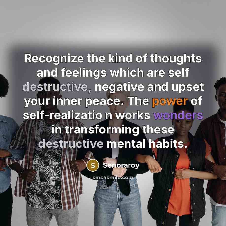 “Recognize the kind of thoughts and feelings which are self destructive, negative and upset your inner peace. The power of self-realizatio n works wonders in transforming these destructive mental habits.” quote by Senoraroy