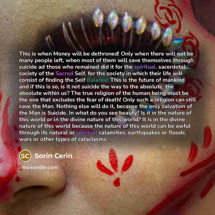 “This is when Money will be dethroned! Only when there will not be many people left, when most of them will save themselves through suicide ad those who remained did it for the spiritual, sacerdotal society of the Sacred Self, for the society in which their life will consist of finding the Self…” quote by Sorin Cerin