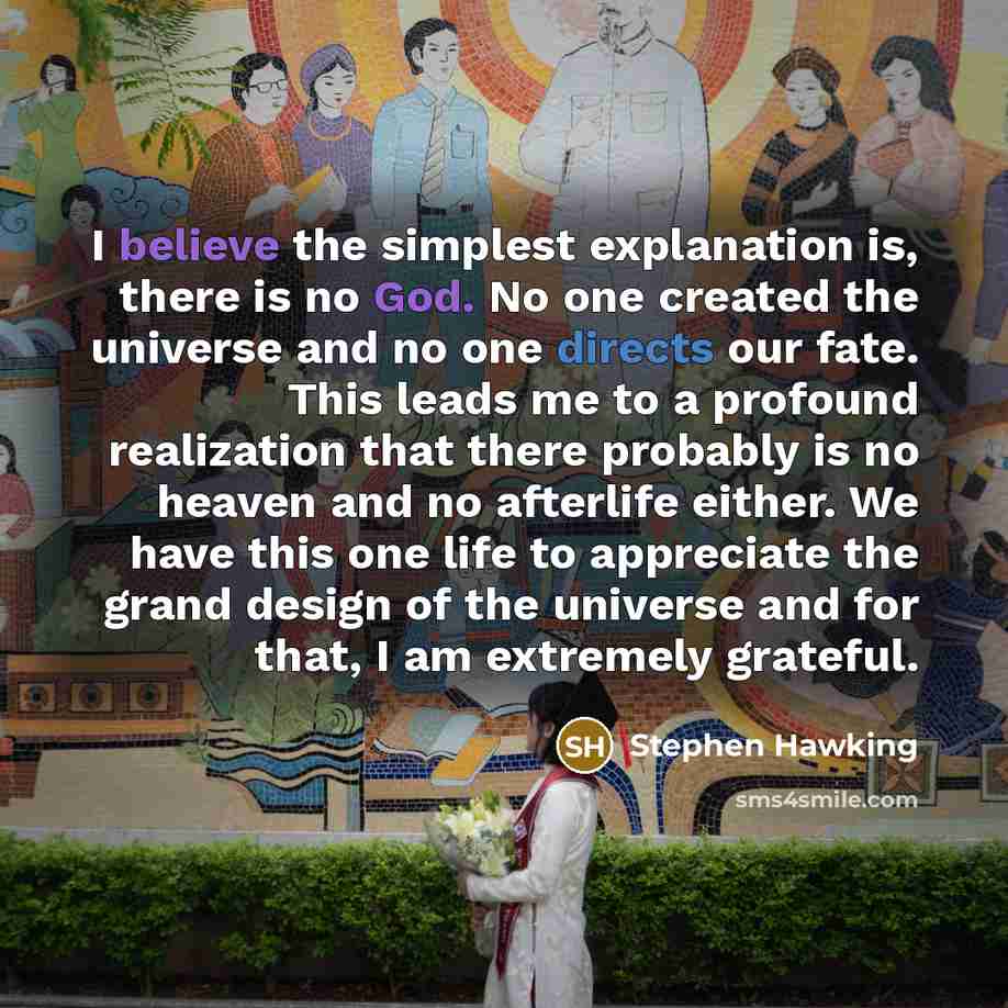 “I believe the simplest explanation is, there is no God. No one created the universe and no one directs our fate. This leads me to a profound realization that there probably is no heaven and no afterlife either. We have this one life to appreciate the grand design of the universe and for that, I am…” quote by Stephen Hawking