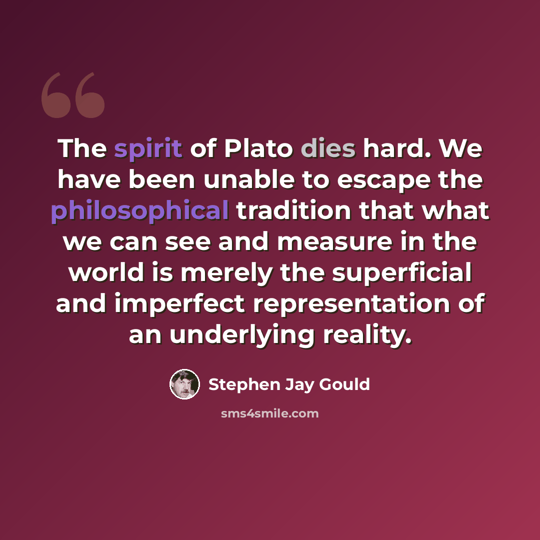 “The spirit of Plato dies hard. We have been unable to escape the philosophical tradition that what we can see and measure in the world is merely the superficial and imperfect representation of an underlying reality.” quote by Stephen Jay Gould