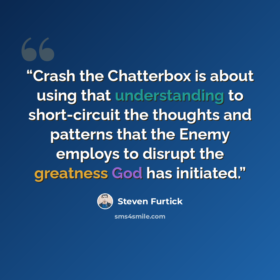 “Crash the Chatterbox is about using that understanding to short-circuit the thoughts and patterns that the Enemy employs to disrupt the greatness God has initiated.” quote by Steven Furtick