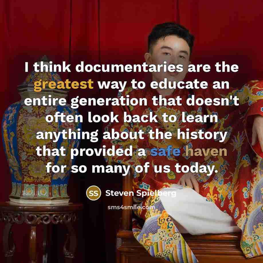 “I think documentaries are the greatest way to educate an entire generation that doesn't often look back to learn anything about the history that provided a safe haven for so many of us today.” quote by Steven Spielberg