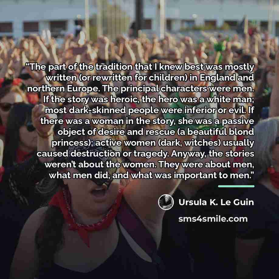 “The part of the tradition that I knew best was mostly written (or rewritten for children) in England and northern Europe. The principal characters were men. If the story was heroic, the hero was a white man; most dark-skinned people were inferior or evil. If there was a woman in the story, she was…” quote by Ursula K. Le Guin