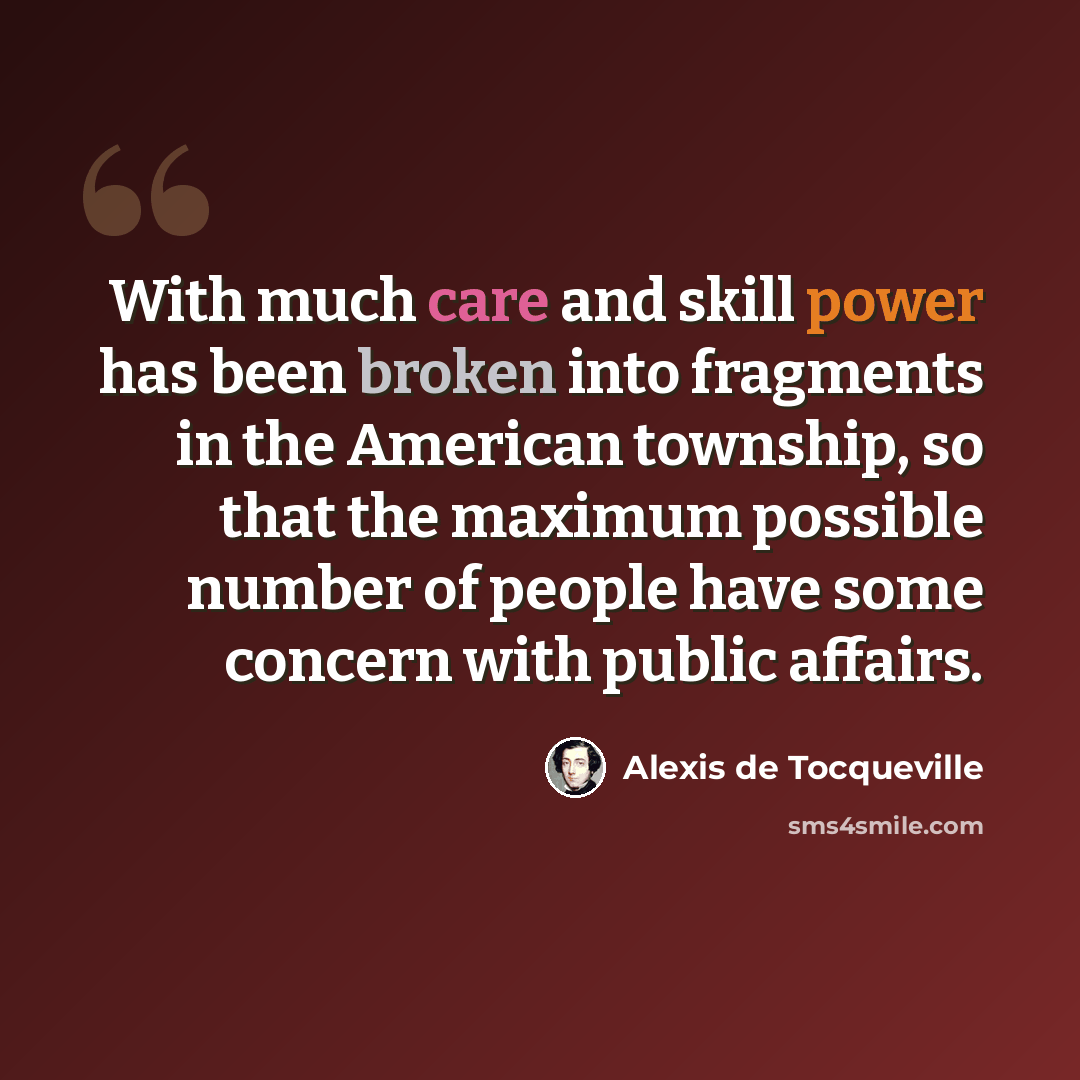 “With much care and skill power has been broken into fragments in the American township, so that the maximum possible number of people have some concern with public affairs.” quote by Alexis de Tocqueville