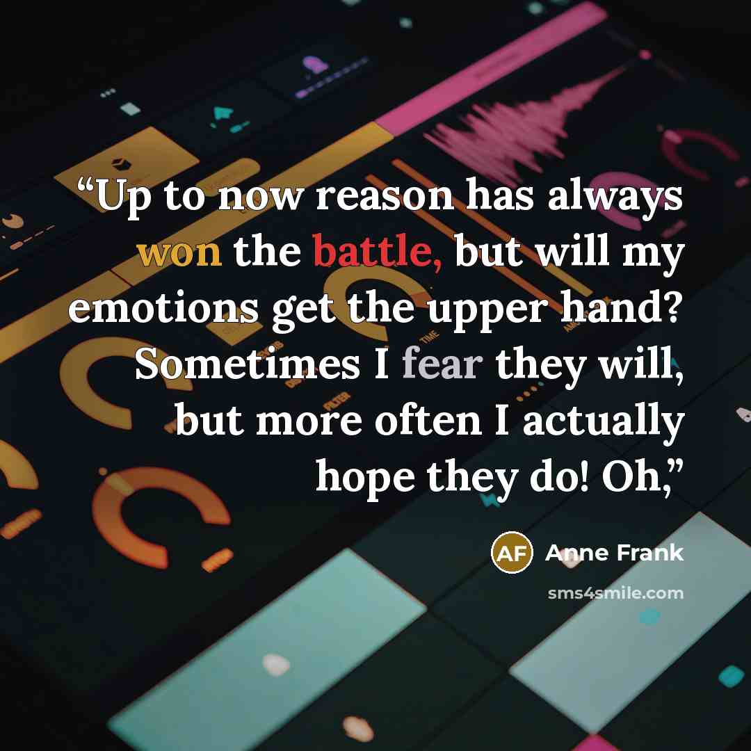 “Up to now reason has always won the battle, but will my emotions get the upper hand? Sometimes I fear they will, but more often I actually hope they do! Oh,” quote by Anne Frank