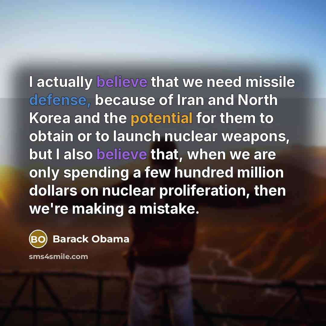 “I actually believe that we need missile defense, because of Iran and North Korea and the potential for them to obtain or to launch nuclear weapons, but I also believe that, when we are only spending a few hundred million dollars on nuclear proliferation, then we're making a mistake.” quote by Barack Obama