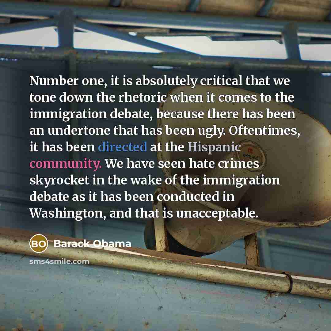 “Number one, it is absolutely critical that we tone down the rhetoric when it comes to the immigration debate, because there has been an undertone that has been ugly. Oftentimes, it has been directed at the Hispanic community. We have seen hate crimes skyrocket in the wake of the immigration debate…” quote by Barack Obama