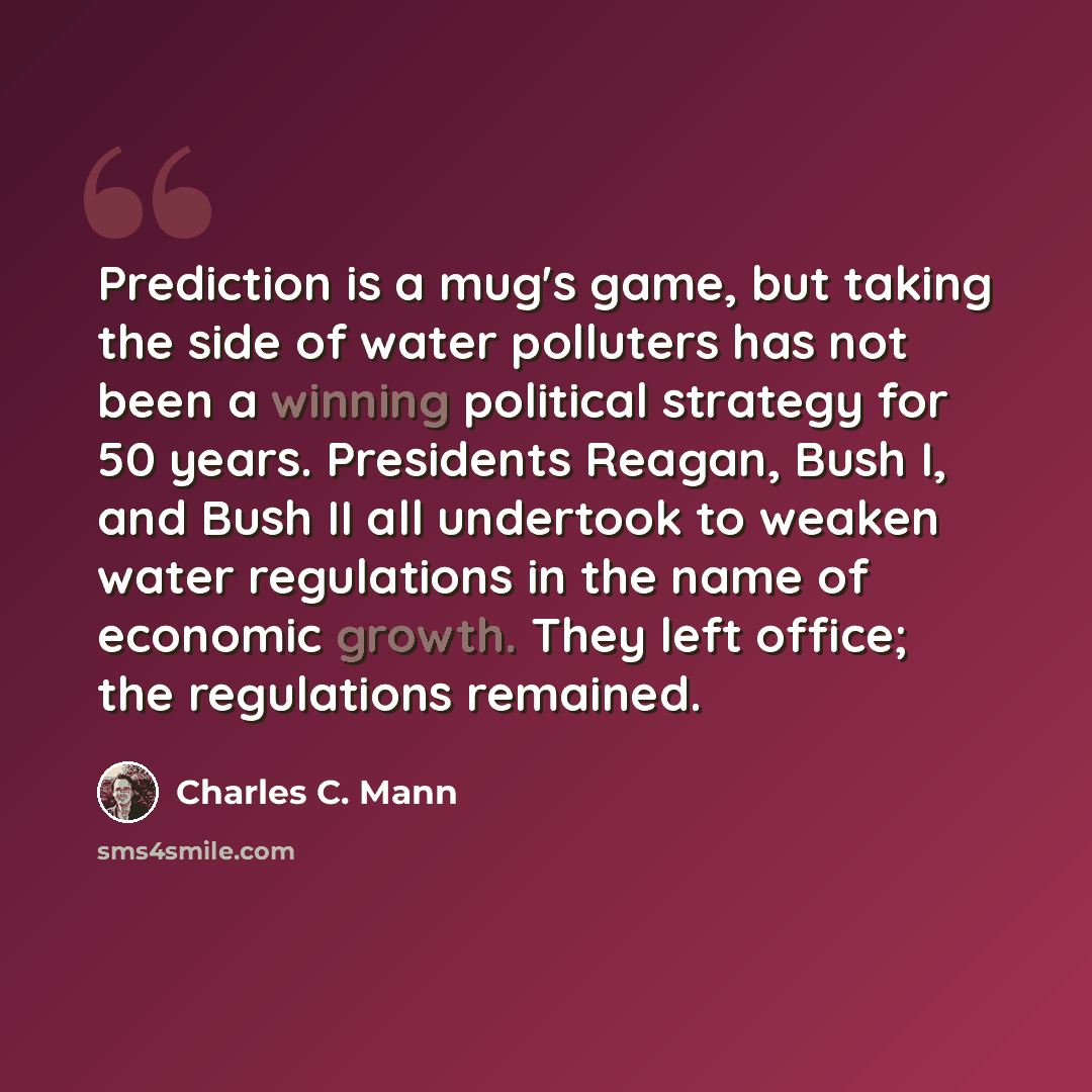 “Prediction is a mug's game, but taking the side of water polluters has not been a winning political strategy for 50 years. Presidents Reagan, Bush I, and Bush II all undertook to weaken water regulations in the name of economic growth. They left office; the regulations remained.” quote by Charles C. Mann