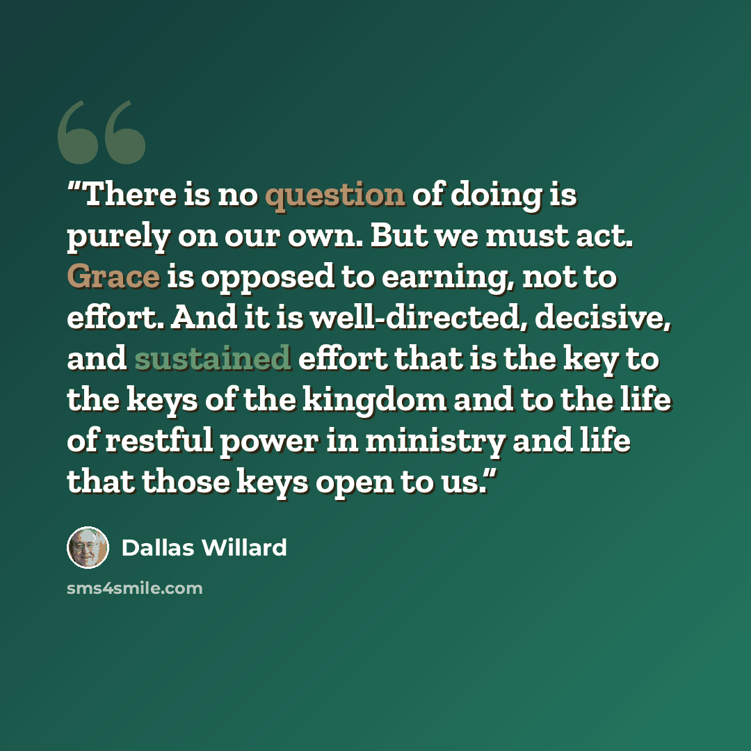 “There is no question of doing is purely on our own. But we must act. Grace is opposed to earning, not to effort. And it is well-directed, decisive, and sustained effort that is the key to the keys of the kingdom and to the life of restful power in ministry and life that those keys open to us.” quote by Dallas Willard