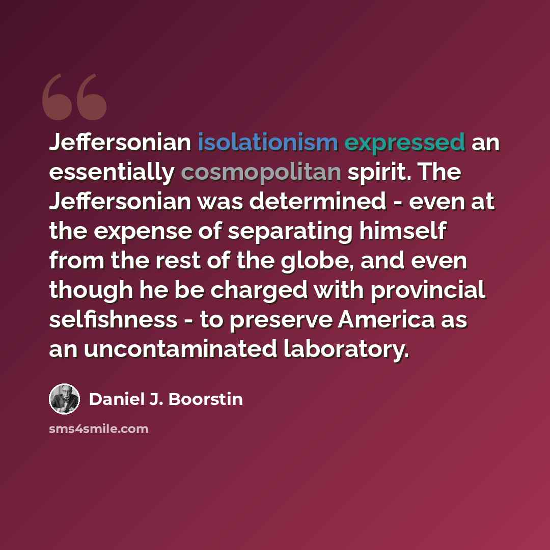 “Jeffersonian isolationism expressed an essentially cosmopolitan spirit. The Jeffersonian was determined - even at the expense of separating himself from the rest of the globe, and even though he be charged with provincial selfishness - to preserve America as an uncontaminated laboratory.” quote by Daniel J. Boorstin