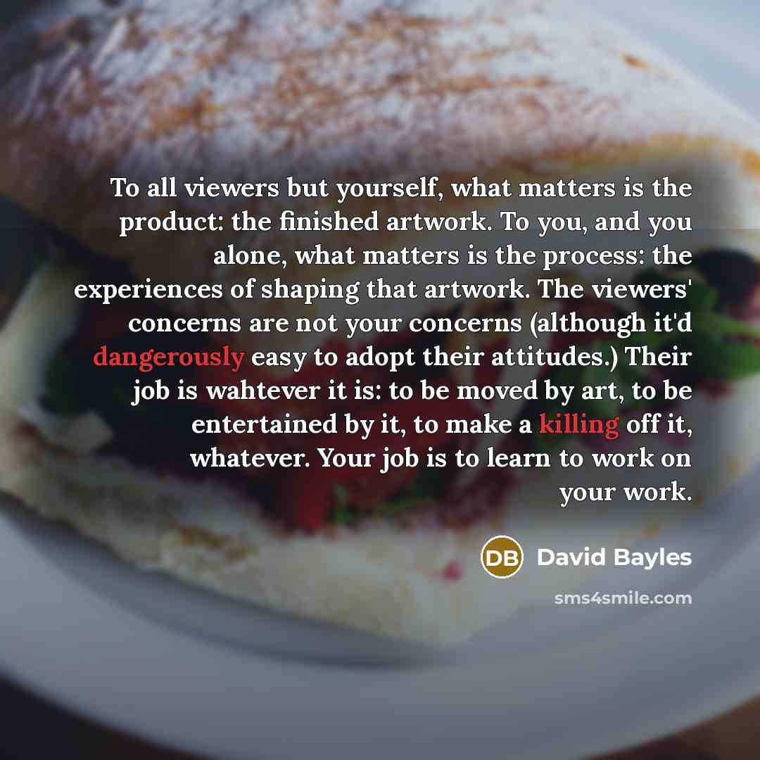 “To all viewers but yourself, what matters is the product: the finished artwork. To you, and you alone, what matters is the process: the experiences of shaping that artwork. The viewers' concerns are not your concerns (although it'd dangerously easy to adopt their attitudes.) Their job is wahtever…” quote by David Bayles