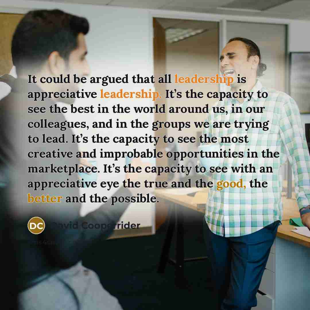 “It could be argued that all leadership is appreciative leadership. It’s the capacity to see the best in the world around us, in our colleagues, and in the groups we are trying to lead. It’s the capacity to see the most creative and improbable opportunities in the marketplace. It’s the capacity to…” quote by David Cooperrider