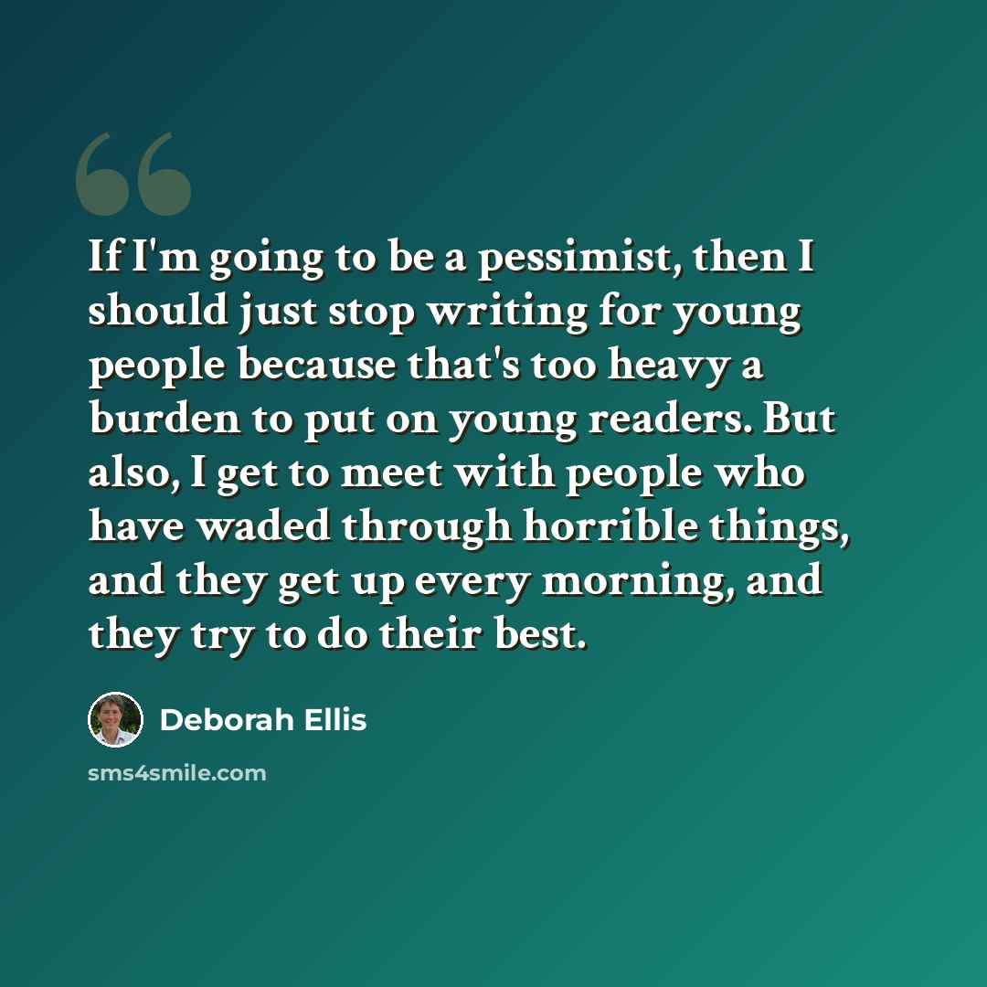 “If I'm going to be a pessimist, then I should just stop writing for young people because that's too heavy a burden to put on young readers. But also, I get to meet with people who have waded through horrible things, and they get up every morning, and they try to do their best.” quote by Deborah Ellis