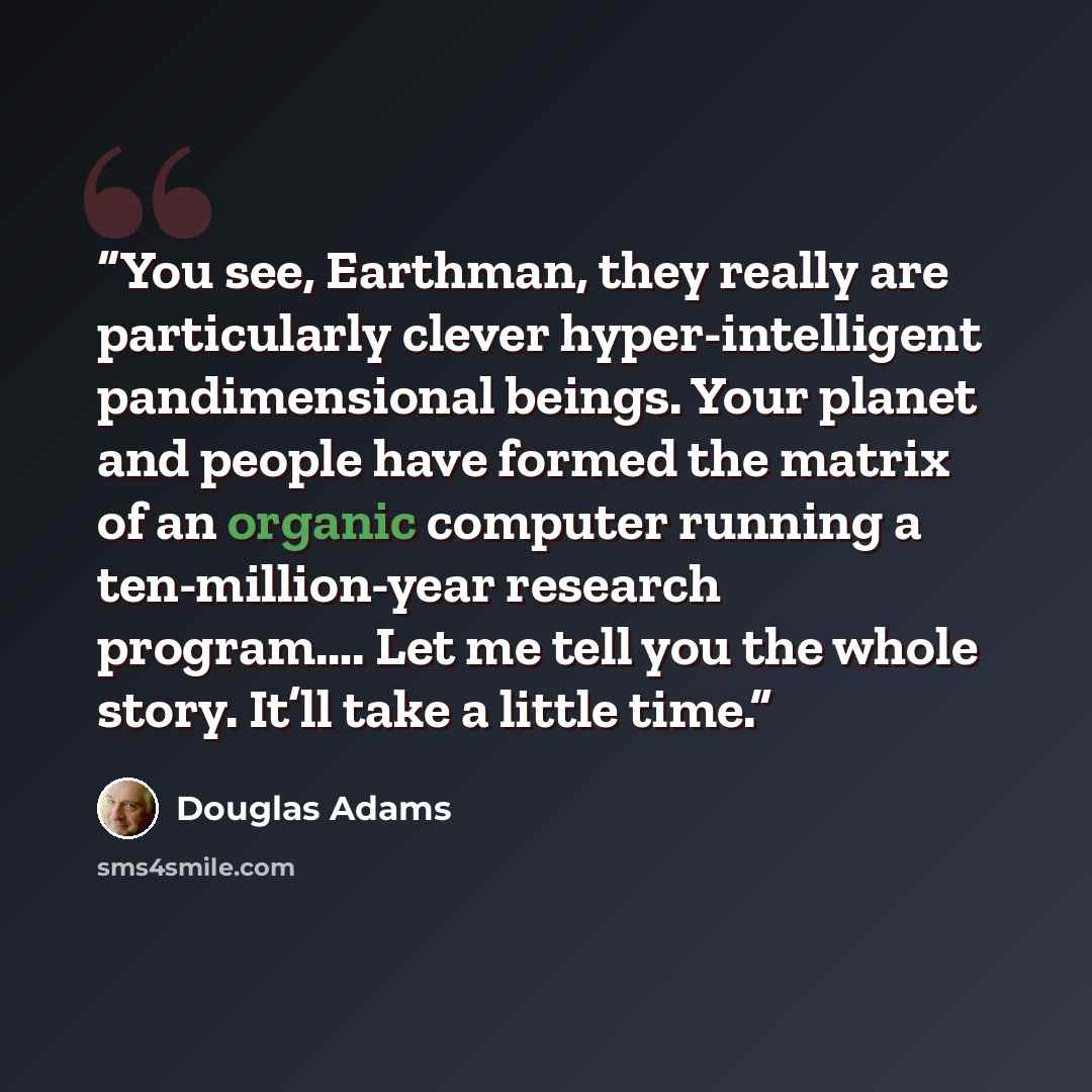 “You see, Earthman, they really are particularly clever hyper-intelligent pandimensional beings. Your planet and people have formed the matrix of an organic computer running a ten-million-year research program…. Let me tell you the whole story. It’ll take a little time.” quote by Douglas Adams