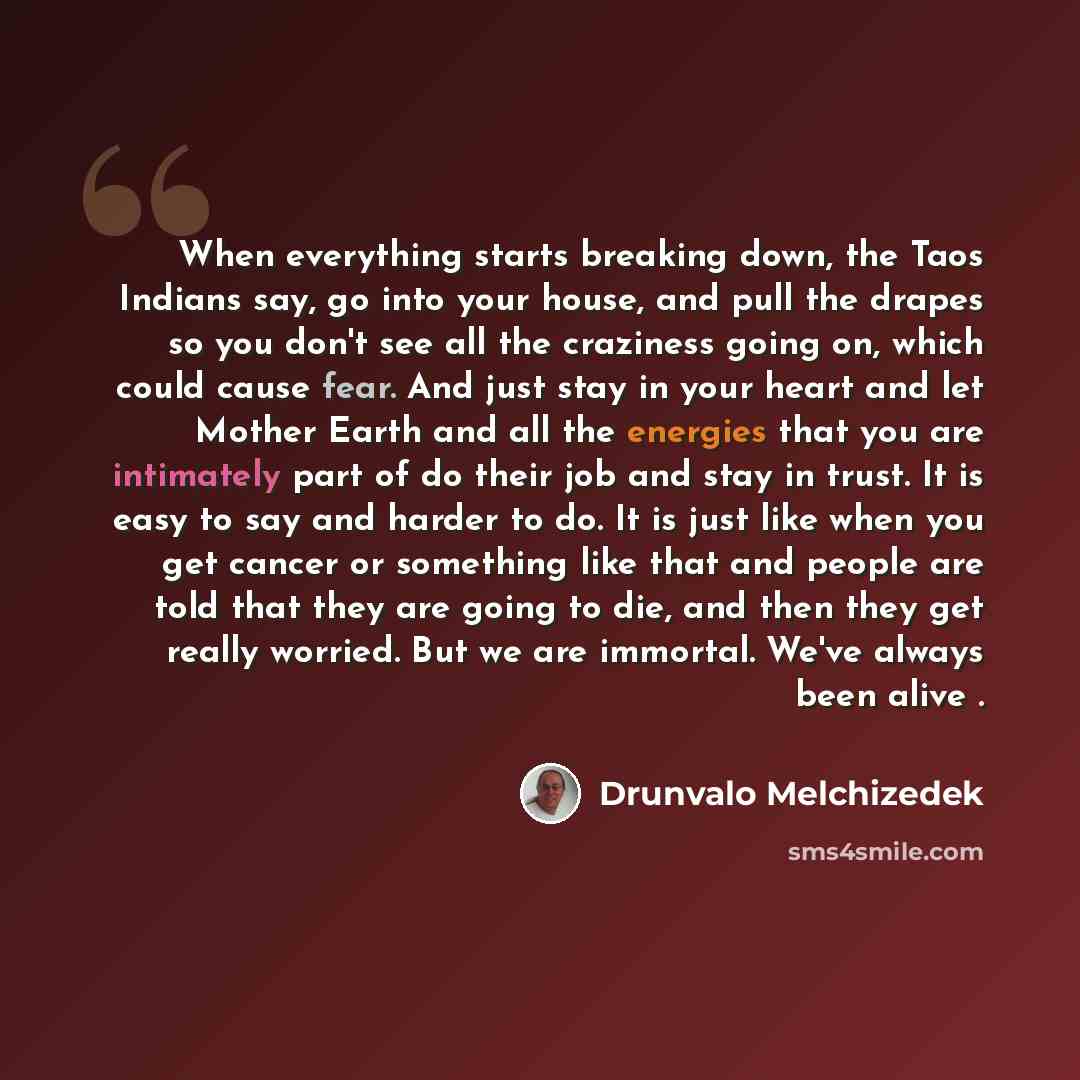 “When everything starts breaking down, the Taos Indians say, go into your house, and pull the drapes so you don't see all the craziness going on, which could cause fear. And just stay in your heart and let Mother Earth and all the energies that you are intimately part of do their job and stay in…” quote by Drunvalo Melchizedek