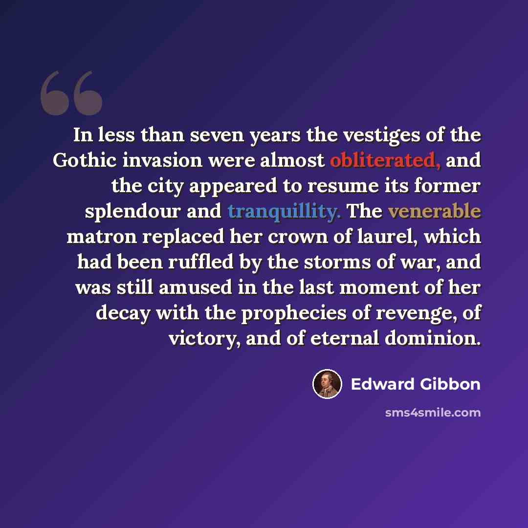 “In less than seven years the vestiges of the Gothic invasion were almost obliterated, and the city appeared to resume its former splendour and tranquillity. The venerable matron replaced her crown of laurel, which had been ruffled by the storms of war, and was still amused in the last moment of…” quote by Edward Gibbon