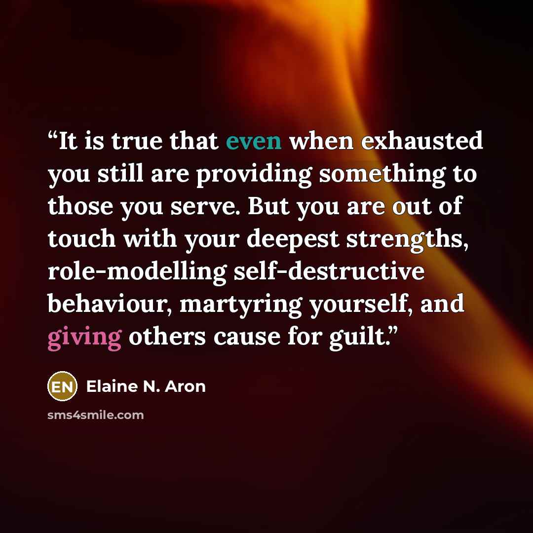“It is true that even when exhausted you still are providing something to those you serve. But you are out of touch with your deepest strengths, role-modelling self-destructive behaviour, martyring yourself, and giving others cause for guilt.” quote by Elaine N. Aron