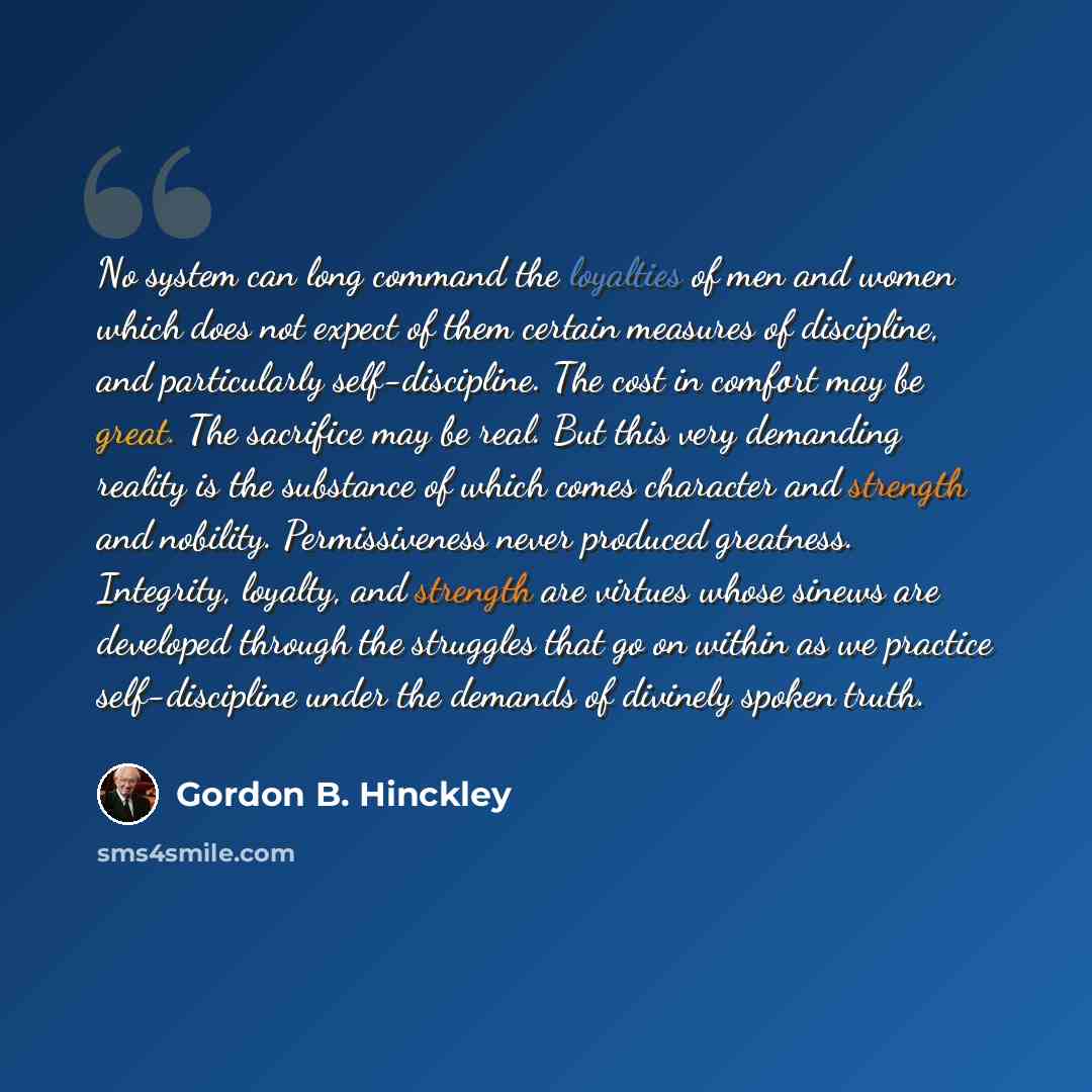 “No system can long command the loyalties of men and women which does not expect of them certain measures of discipline, and particularly self-discipline. The cost in comfort may be great. The sacrifice may be real. But this very demanding reality is the substance of which comes character and…” quote by Gordon B. Hinckley