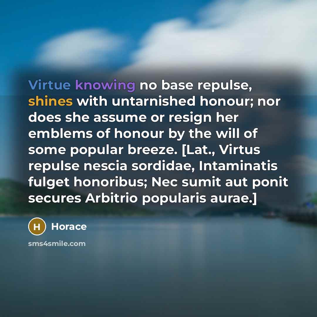 “Virtue knowing no base repulse, shines with untarnished honour; nor does she assume or resign her emblems of honour by the will of some popular breeze. [Lat., Virtus repulse nescia sordidae, Intaminatis fulget honoribus; Nec sumit aut ponit secures Arbitrio popularis aurae.]” quote by Horace