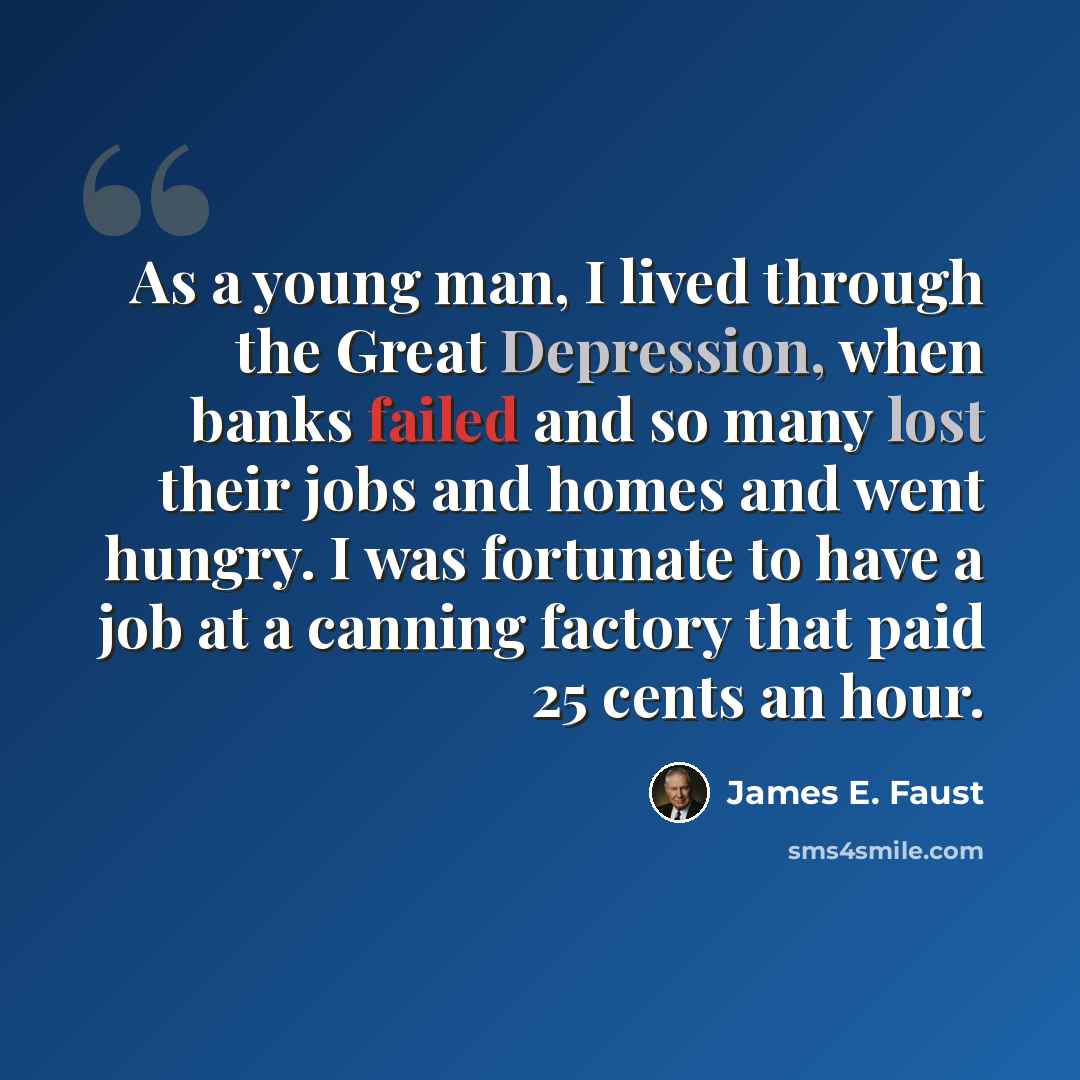 “As a young man, I lived through the Great Depression, when banks failed and so many lost their jobs and homes and went hungry. I was fortunate to have a job at a canning factory that paid 25 cents an hour.” quote by James E. Faust