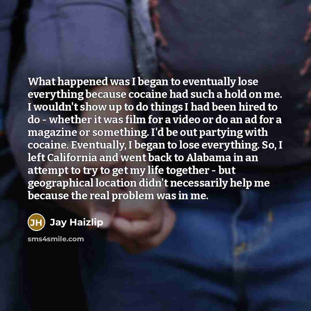 “What happened was I began to eventually lose everything because cocaine had such a hold on me. I wouldn't show up to do things I had been hired to do - whether it was film for a video or do an ad for a magazine or something. I'd be out partying with cocaine. Eventually, I began to lose everything…” quote by Jay Haizlip