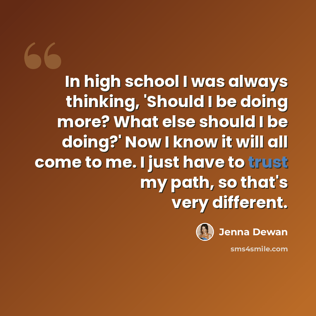 “In high school I was always thinking, 'Should I be doing more? What else should I be doing?' Now I know it will all come to me. I just have to trust my path, so that's very different.” quote by Jenna Dewan