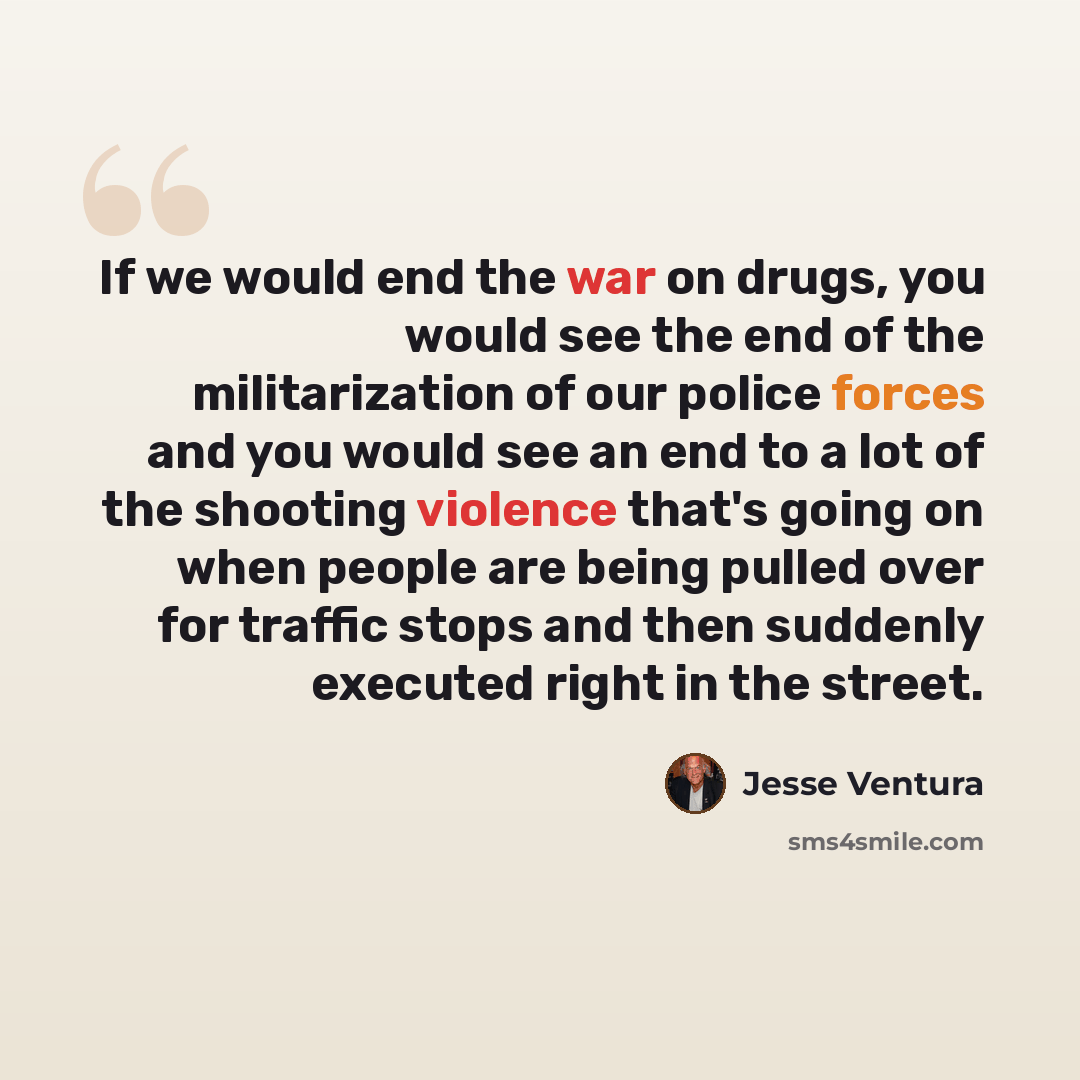 “If we would end the war on drugs, you would see the end of the militarization of our police forces and you would see an end to a lot of the shooting violence that's going on when people are being pulled over for traffic stops and then suddenly executed right in the street.” quote by Jesse Ventura