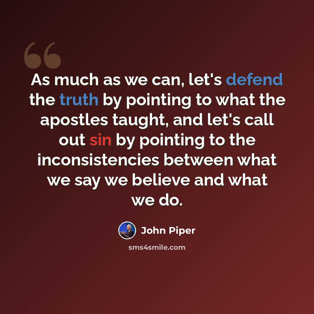 “As much as we can, let's defend the truth by pointing to what the apostles taught, and let's call out sin by pointing to the inconsistencies between what we say we believe and what we do.” quote by John Piper