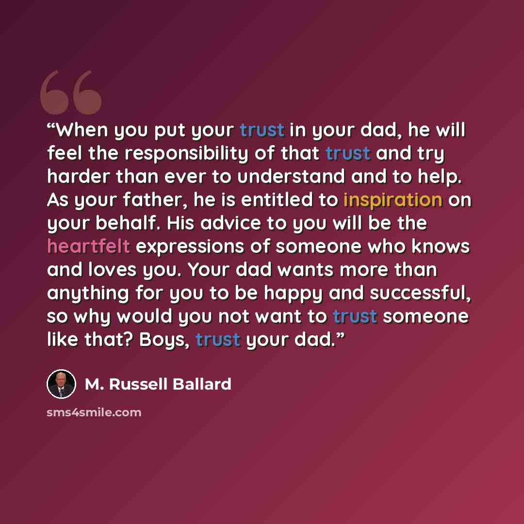 “When you put your trust in your dad, he will feel the responsibility of that trust and try harder than ever to understand and to help. As your father, he is entitled to inspiration on your behalf. His advice to you will be the heartfelt expressions of someone who knows and loves you. Your dad…” quote by M. Russell Ballard